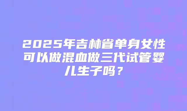 2025年吉林省单身女性可以做混血做三代试管婴儿生子吗？