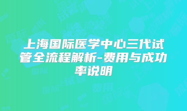 上海国际医学中心三代试管全流程解析-费用与成功率说明