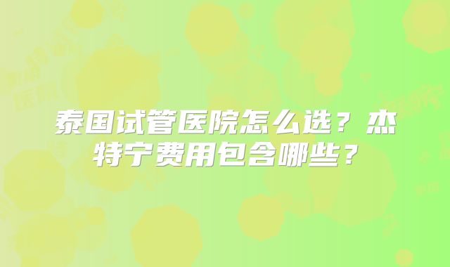 泰国试管医院怎么选？杰特宁费用包含哪些？