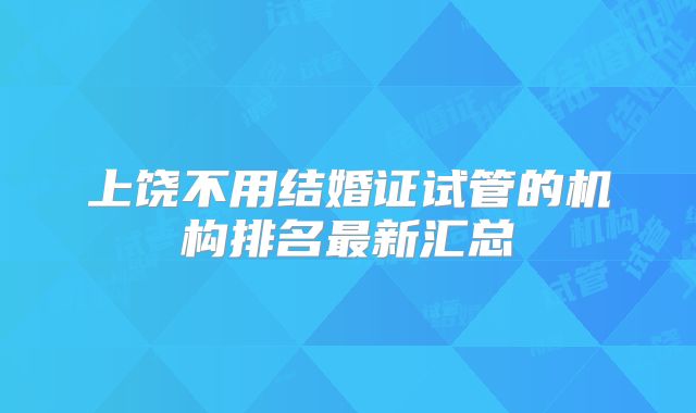 上饶不用结婚证试管的机构排名最新汇总