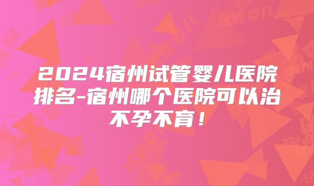 2024宿州试管婴儿医院排名-宿州哪个医院可以治不孕不育！