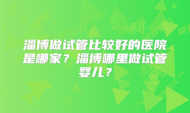 淄博做试管比较好的医院是哪家？淄博哪里做试管婴儿？