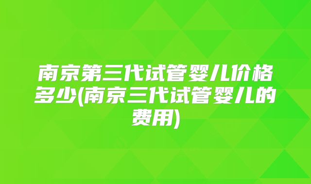 南京第三代试管婴儿价格多少(南京三代试管婴儿的费用)