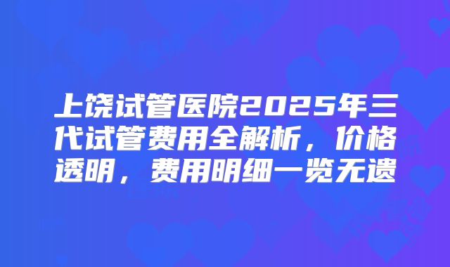 上饶试管医院2025年三代试管费用全解析，价格透明，费用明细一览无遗