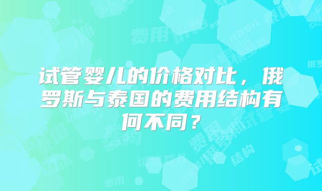 试管婴儿的价格对比，俄罗斯与泰国的费用结构有何不同？