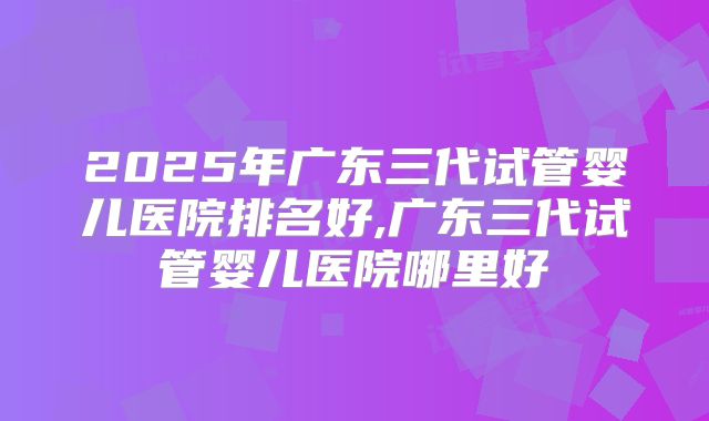 2025年广东三代试管婴儿医院排名好,广东三代试管婴儿医院哪里好