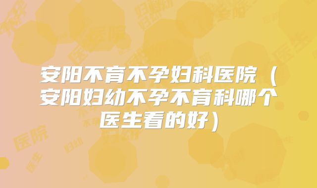 安阳不育不孕妇科医院（安阳妇幼不孕不育科哪个医生看的好）