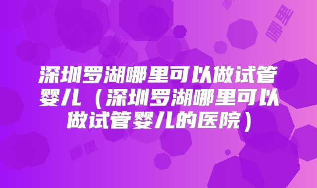 深圳罗湖哪里可以做试管婴儿(深圳罗湖哪里可以做试管婴儿的医院)