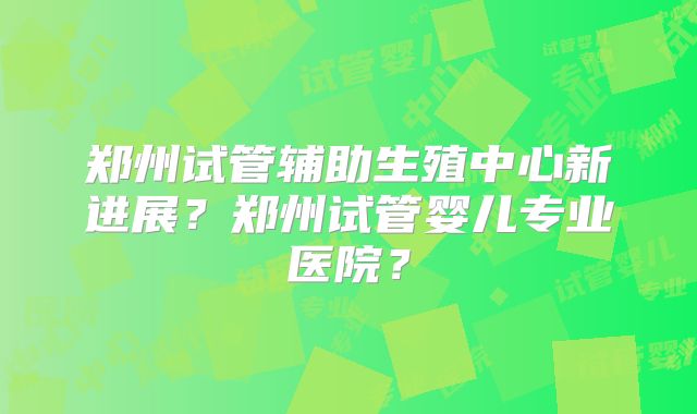 郑州试管辅助生殖中心新进展？郑州试管婴儿专业医院？