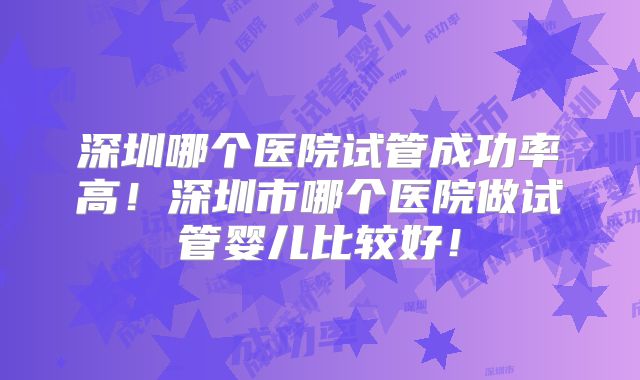 深圳哪个医院试管成功率高!深圳市哪个医院做试管婴儿比较好!