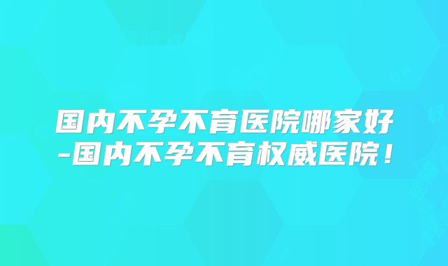 国内不孕不育医院哪家好-国内不孕不育权威医院！