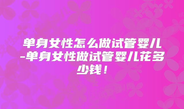 单身女性怎么做试管婴儿-单身女性做试管婴儿花多少钱！