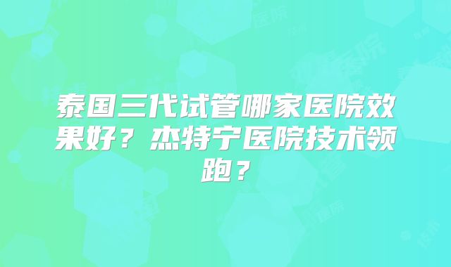 泰国三代试管哪家医院效果好？杰特宁医院技术领跑？