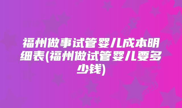 福州做事试管婴儿成本明细表(福州做试管婴儿要多少钱)
