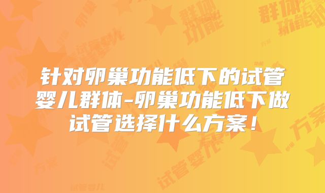 针对卵巢功能低下的试管婴儿群体-卵巢功能低下做试管选择什么方案!
