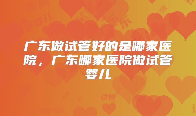 广东做试管好的是哪家医院,广东哪家医院做试管婴儿
