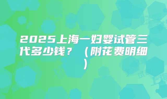 2025上海一妇婴试管三代多少钱？（附花费明细）