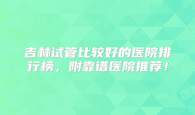 吉林试管比较好的医院排行榜，附靠谱医院推荐！