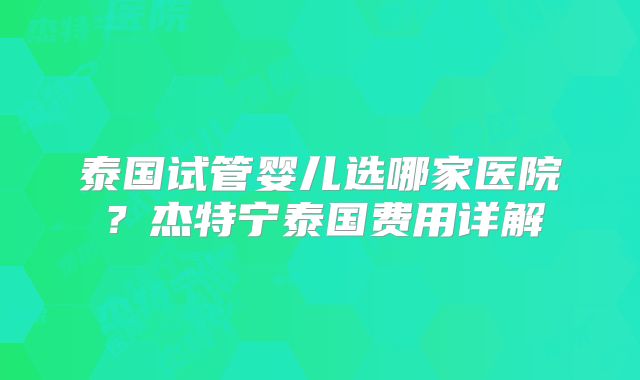 泰国试管婴儿选哪家医院？杰特宁泰国费用详解