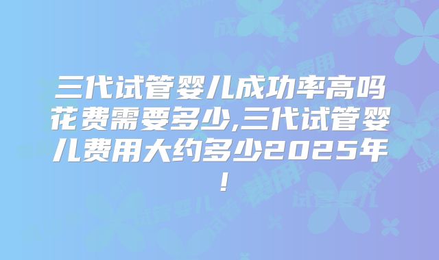 三代试管婴儿成功率高吗花费需要多少,三代试管婴儿费用大约多少2025年！