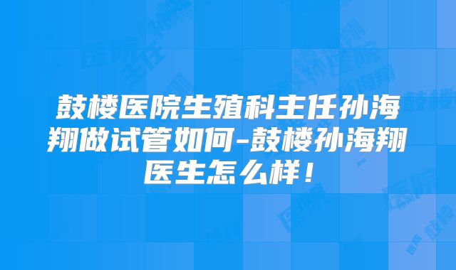 鼓楼医院生殖科主任孙海翔做试管如何-鼓楼孙海翔医生怎么样!