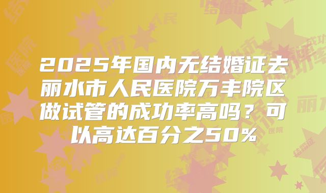 2025年国内无结婚证去丽水市人民医院万丰院区做试管的成功率高吗?可以高达百分之50%