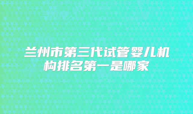 兰州市第三代试管婴儿机构排名第一是哪家