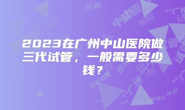 2023在广州中山医院做三代试管，一般需要多少钱？