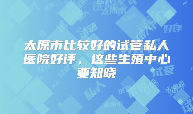 太原市比较好的试管私人医院好评,这些生殖中心要知晓
