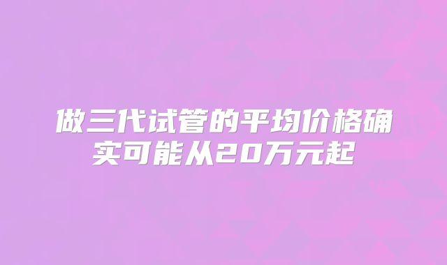 做三代试管的平均价格确实可能从20万元起