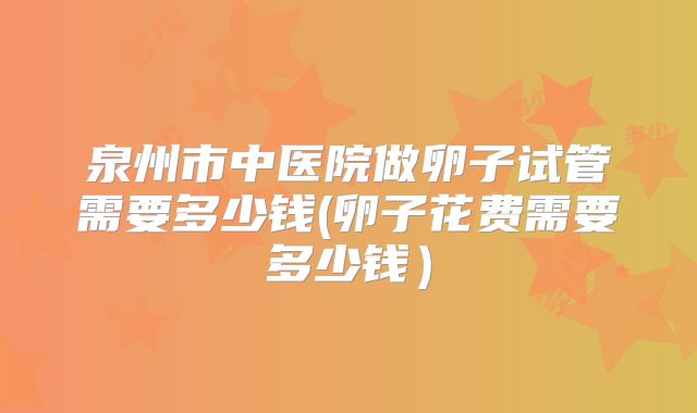 泉州市中医院做卵子试管需要多少钱(卵子花费需要多少钱)