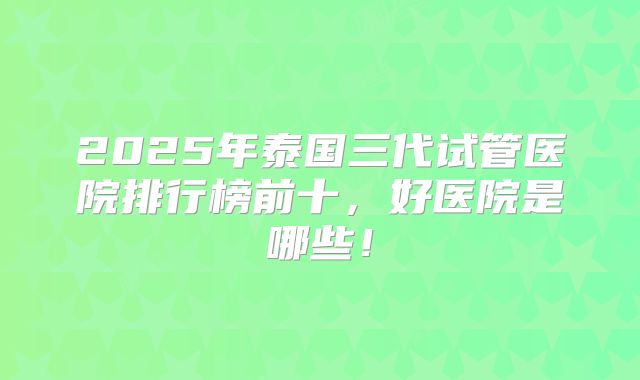 2025年泰国三代试管医院排行榜前十，好医院是哪些！