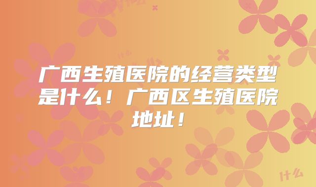 广西生殖医院的经营类型是什么！广西区生殖医院地址！