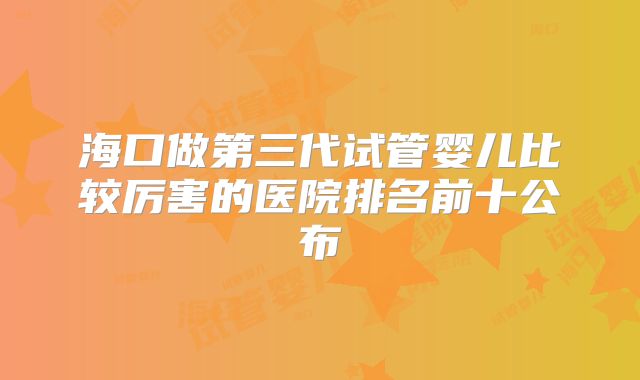 海口做第三代试管婴儿比较厉害的医院排名前十公布