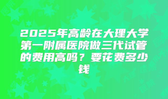 2025年高龄在大理大学第一附属医院做三代试管的费用高吗？要花费多少钱