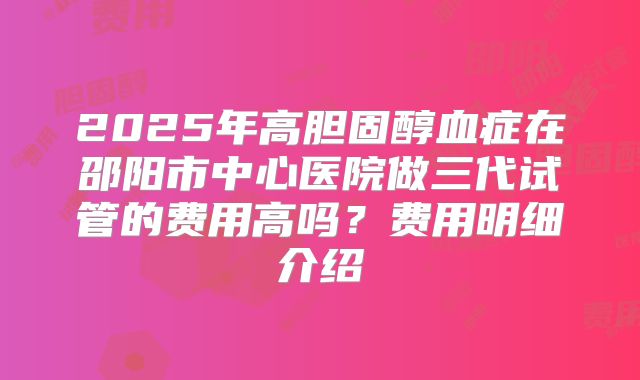 2025年高胆固醇血症在邵阳市中心医院做三代试管的费用高吗?费用明细介绍