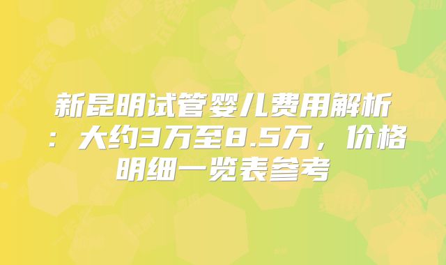 新昆明试管婴儿费用解析:大约3万至8.5万,价格明细一览表参考