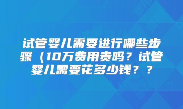 试管婴儿需要进行哪些步骤(10万费用贵吗?试管婴儿需要花多少钱??