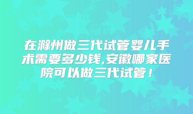 在滁州做三代试管婴儿手术需要多少钱,安徽哪家医院可以做三代试管!
