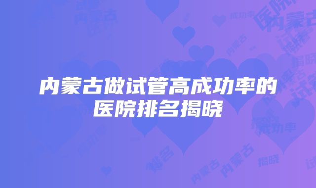 内蒙古做试管高成功率的医院排名揭晓