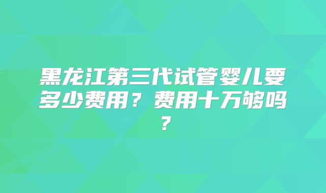 黑龙江第三代试管婴儿要多少费用?费用十万够吗?
