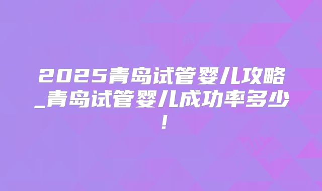 2025青岛试管婴儿攻略_青岛试管婴儿成功率多少!