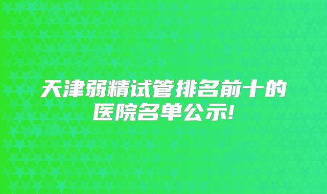 天津弱精试管排名前十的医院名单公示!