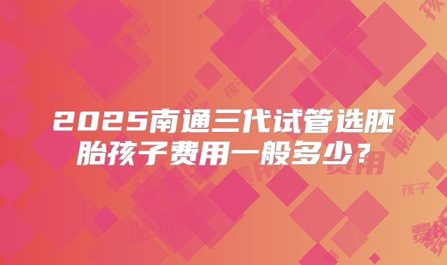 2025南通三代试管选胚胎孩子费用一般多少?