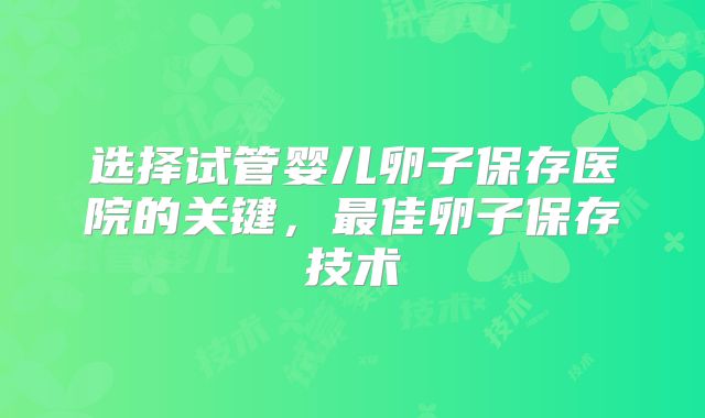 选择试管婴儿卵子保存医院的关键，最佳卵子保存技术