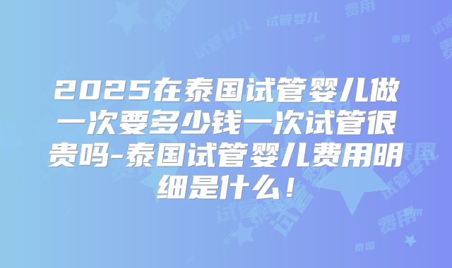 2025在泰国试管婴儿做一次要多少钱一次试管很贵吗-泰国试管婴儿费用明细是什么！