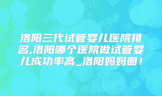 洛阳三代试管婴儿医院排名,洛阳哪个医院做试管婴儿成功率高_洛阳妈妈圈！