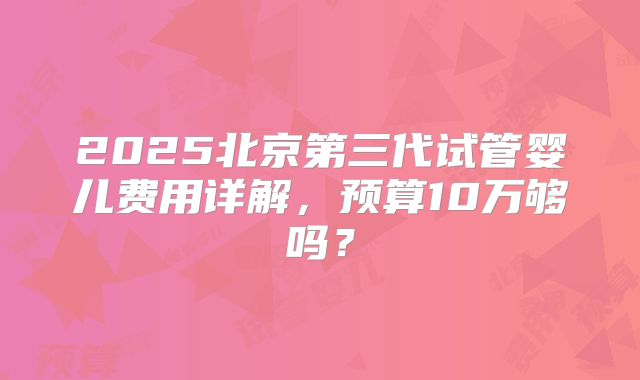 2025北京第三代试管婴儿费用详解,预算10万够吗?