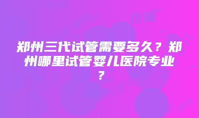 郑州三代试管需要多久？郑州哪里试管婴儿医院专业？