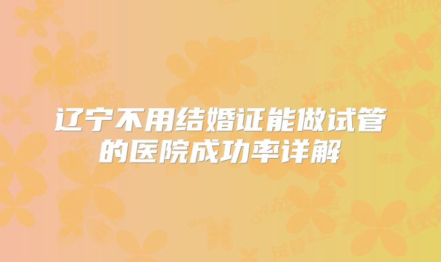 辽宁不用结婚证能做试管的医院成功率详解